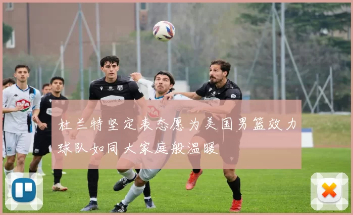 杜兰特坚定表态愿为美国男篮效力球队如同大家庭般温暖