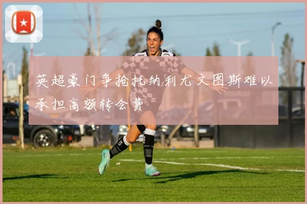 英超豪门争抢托纳利尤文图斯难以承担高额转会费
