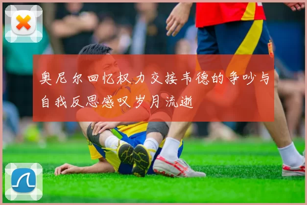 奥尼尔回忆权力交接韦德的争吵与自我反思感叹岁月流逝
