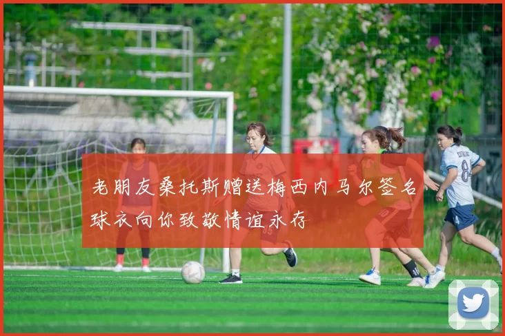 老朋友桑托斯赠送梅西内马尔签名球衣向你致敬情谊永存