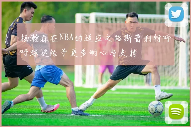 杨瀚森在NBA的适应之路斯普利特呼吁球迷给予更多耐心与支持