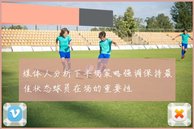 媒体人分析下半场策略强调保持最佳状态球员在场的重要性